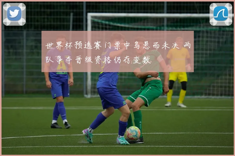 世界杯预选赛门票中乌悬而未决 两队争夺晋级资格仍存变数