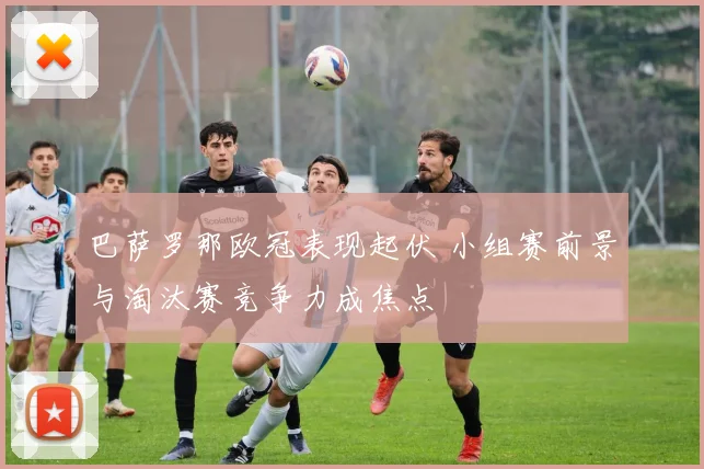 巴萨罗那欧冠表现起伏 小组赛前景与淘汰赛竞争力成焦点