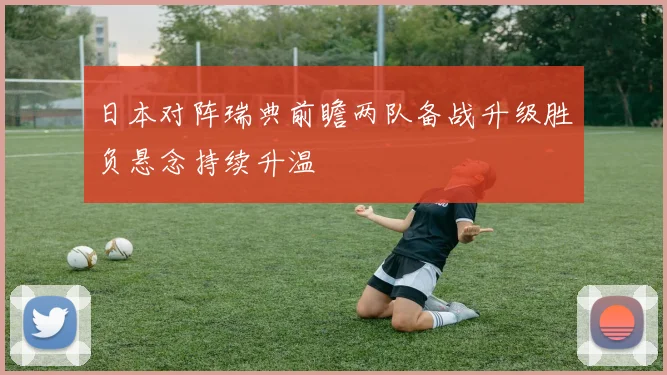 日本对阵瑞典前瞻两队备战升级胜负悬念持续升温