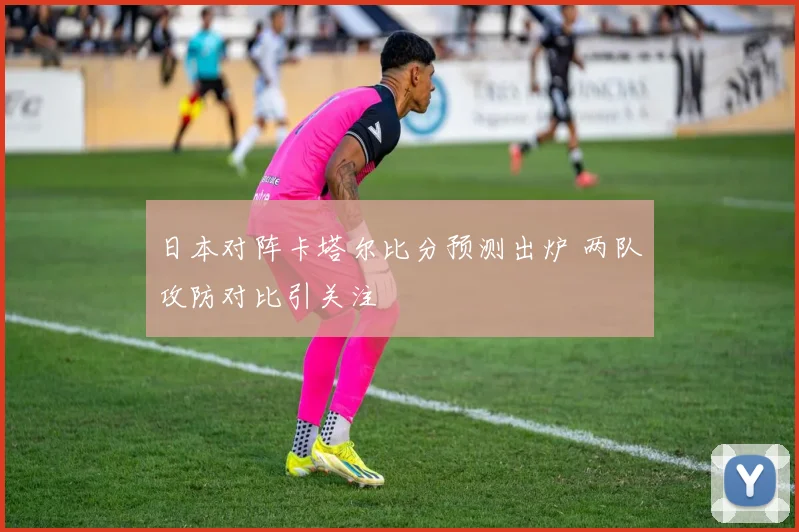 日本对阵卡塔尔比分预测出炉 两队攻防对比引关注