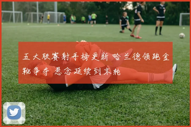 五大联赛射手榜更新 哈兰德领跑金靴争夺 悬念延续到末轮