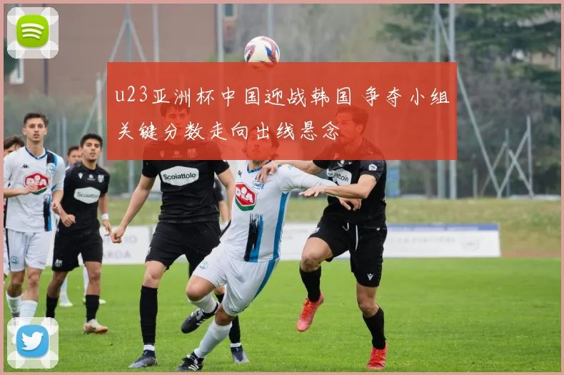 u23亚洲杯中国迎战韩国 争夺小组关键分数走向出线悬念