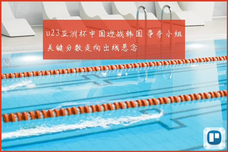 u23亚洲杯中国迎战韩国 争夺小组关键分数走向出线悬念