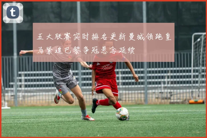 五大联赛实时排名更新曼城领跑皇马紧追巴黎争冠悬念延续