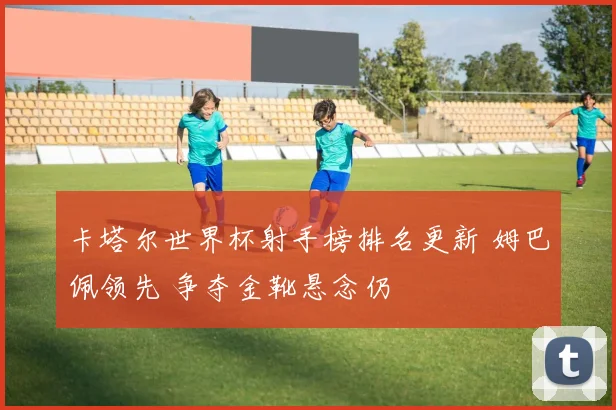 卡塔尔世界杯射手榜排名更新 姆巴佩领先 争夺金靴悬念仍