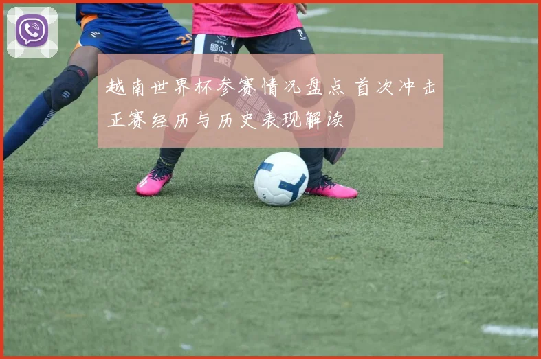 越南世界杯参赛情况盘点 首次冲击正赛经历与历史表现解读