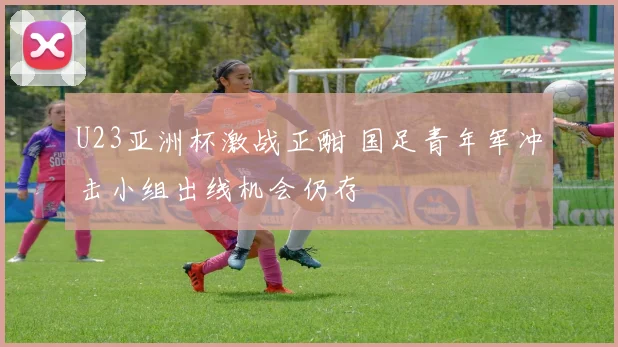 U23亚洲杯激战正酣 国足青年军冲击小组出线机会仍存
