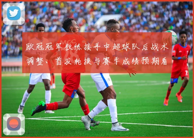 欧冠冠军教练接手中超球队后战术调整、首发轮换与赛季成绩预期看点