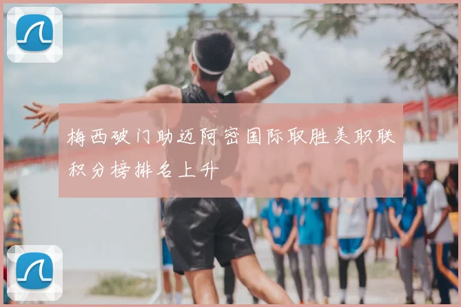 梅西破门助迈阿密国际取胜美职联积分榜排名上升