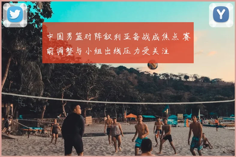 中国男篮对阵叙利亚备战成焦点 赛前调整与小组出线压力受关注