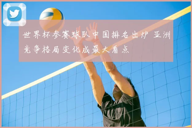 世界杯参赛球队中国排名出炉 亚洲竞争格局变化成最大看点