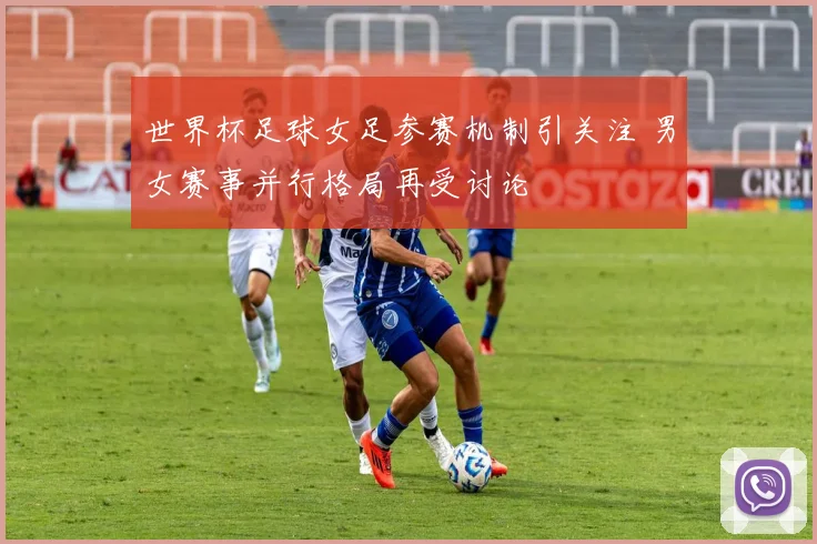 世界杯足球女足参赛机制引关注 男女赛事并行格局再受讨论