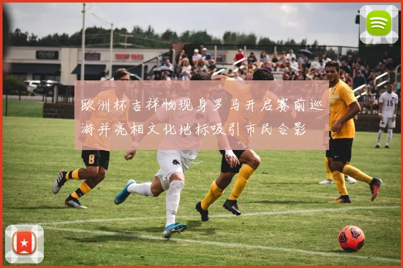 欧洲杯吉祥物现身罗马开启赛前巡游并亮相文化地标吸引市民合影