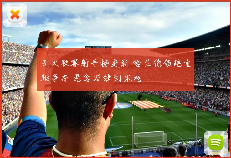 五大联赛射手榜更新 哈兰德领跑金靴争夺 悬念延续到末轮