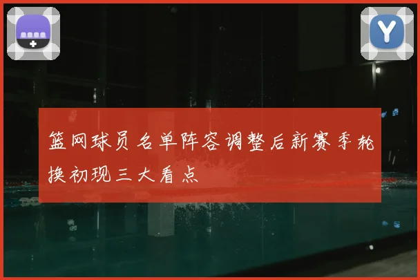 篮网球员名单阵容调整后新赛季轮换初现三大看点