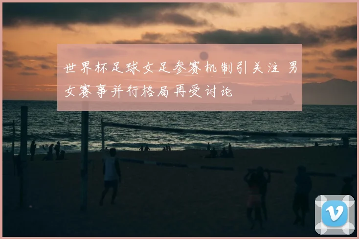 世界杯足球女足参赛机制引关注 男女赛事并行格局再受讨论