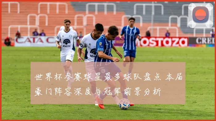世界杯参赛球星最多球队盘点 本届豪门阵容深度与冠军前景分析