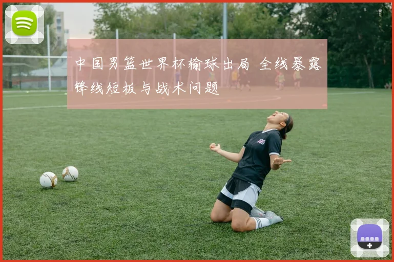 中国男篮世界杯输球出局 全线暴露锋线短板与战术问题