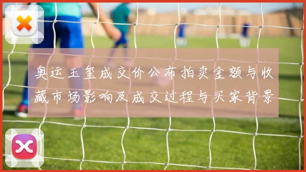 奥运玉玺成交价公布拍卖金额与收藏市场影响及成交过程与买家背景