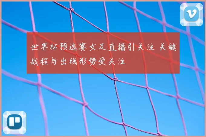 世界杯预选赛女足直播引关注 关键战程与出线形势受关注