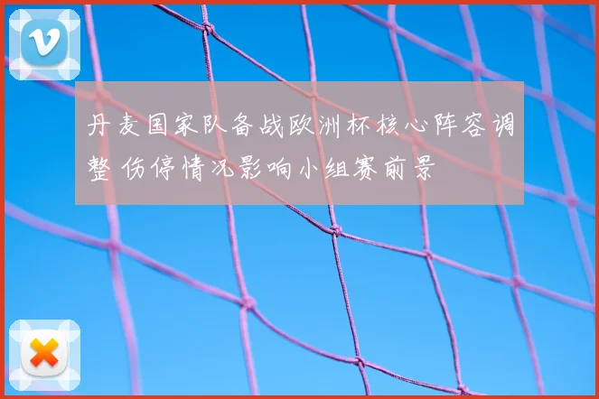 丹麦国家队备战欧洲杯核心阵容调整 伤停情况影响小组赛前景