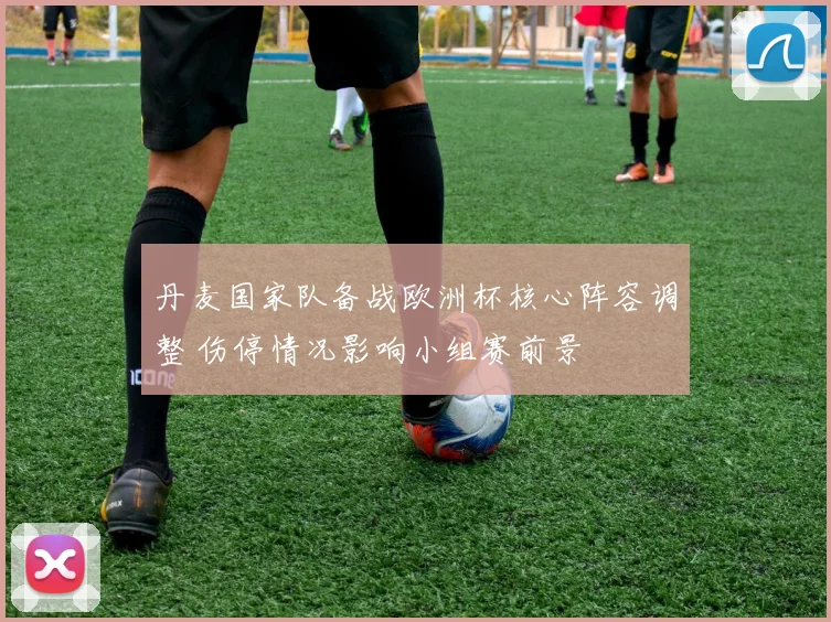 丹麦国家队备战欧洲杯核心阵容调整 伤停情况影响小组赛前景