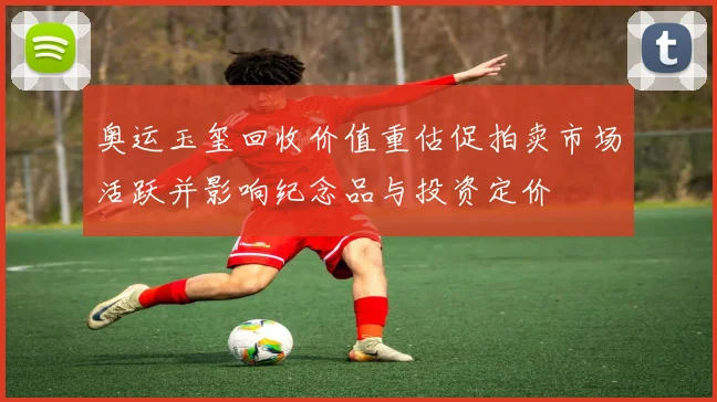 奥运玉玺回收价值重估促拍卖市场活跃并影响纪念品与投资定价