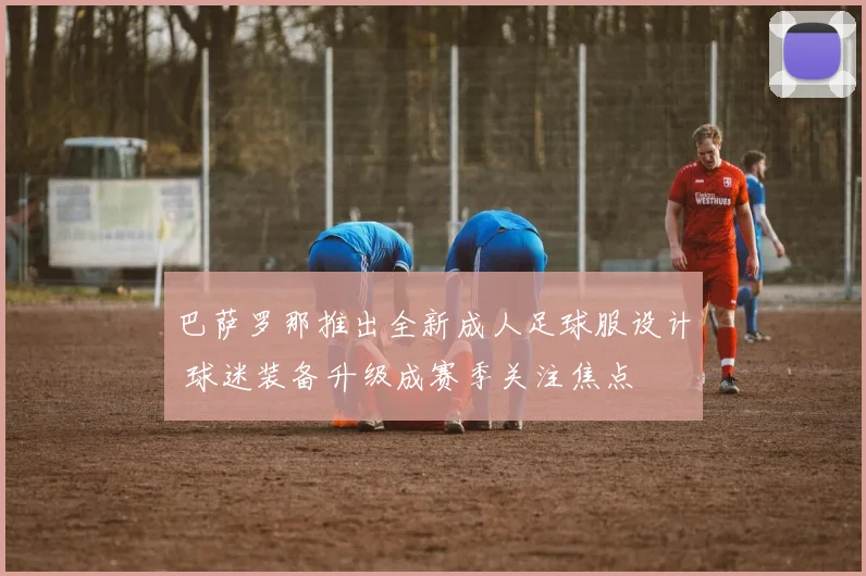 巴萨罗那推出全新成人足球服设计 球迷装备升级成赛季关注焦点