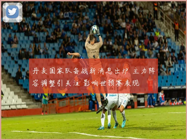 丹麦国家队备战新消息出炉 主力阵容调整引关注 影响世预赛表现