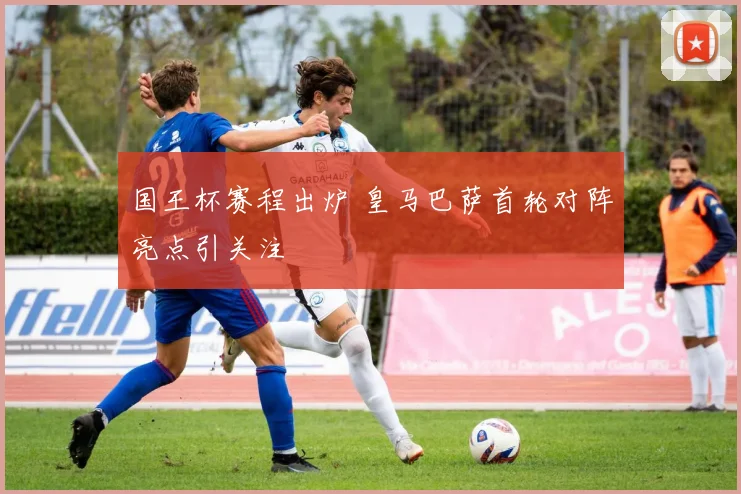 国王杯赛程出炉 皇马巴萨首轮对阵亮点引关注