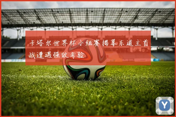 卡塔尔世界杯小组赛揭幕东道主首战遭遇强敌考验