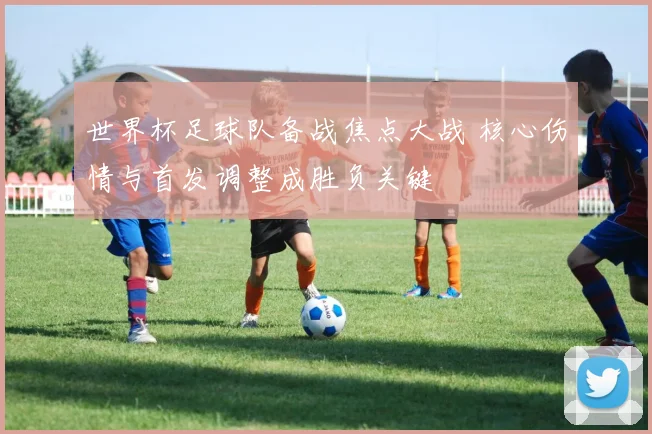 世界杯足球队备战焦点大战 核心伤情与首发调整成胜负关键