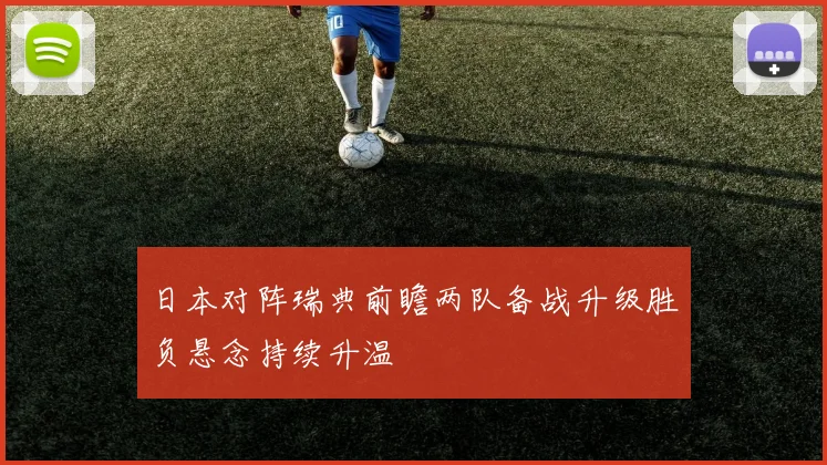 日本对阵瑞典前瞻两队备战升级胜负悬念持续升温