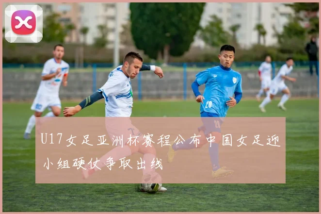 U17女足亚洲杯赛程公布中国女足迎小组硬仗争取出线