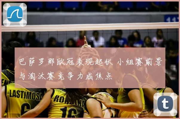 巴萨罗那欧冠表现起伏 小组赛前景与淘汰赛竞争力成焦点